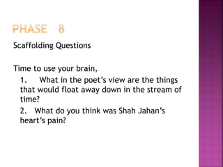 Scaffolding Questions
Time to use your brain,
1. What in the poet’s view are the things
that would float away down in the stream of
time?
2. What do you think was Shah Jahan’s
heart’s pain?
 