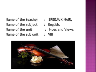 Name of the teacher : SREEJA K NAIR.
Name of the subject : English.
Name of the unit : Hues and Views.
Name of the sub unit : VIII
 