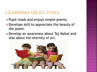  Pupil reads and enjoys simple poems.
 Develops skill to appreciate the beauty of
the poem.
 Develop an awareness about Taj Mahal and
also about the eternity of art.
 