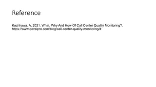 Reference
Kachhawa. A, 2021. What, Why And How Of Call Center Quality Monitoring?.
https://www.qevalpro.com/blog/call-center-quality-monitoring/#
 