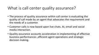 What is call center quality assurance?
• The process of quality assurance within call center is evaluating the
quality of call made by an agent that advocates the requirement and
the needs of a customer.
• Customer calls is now based upon live chats. AI, email and social
media interaction.
• Quality assurance accounts acceleration in implementing of effective
business performances ,efficient agent operations and strategic
decision making.
 