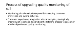 Process of upgrading quality monitoring of
call
• Monitoring of call quality is required for analyzing consumer
preference and buying behavior.
• Consumer experience, integration with AI analytics, strategically
organizing of reports and upgrading the listening process to consumer
are the objectives of quality monitoring.
 