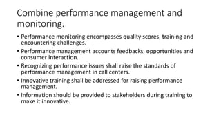 Combine performance management and
monitoring.
• Performance monitoring encompasses quality scores, training and
encountering challenges.
• Performance management accounts feedbacks, opportunities and
consumer interaction.
• Recognizing performance issues shall raise the standards of
performance management in call centers.
• Innovative training shall be addressed for raising performance
management.
• Information should be provided to stakeholders during training to
make it innovative.
 