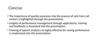 Concise
• The importance of quality assurance into the process of calls from call
centers is highlighted through the presentation.
• Insights of performance management through applications, training
and feedbacks is illustrated into the presentation.
• Framing of speech analytics as highly effective for raising performance
is emphasized into this presentation.
 