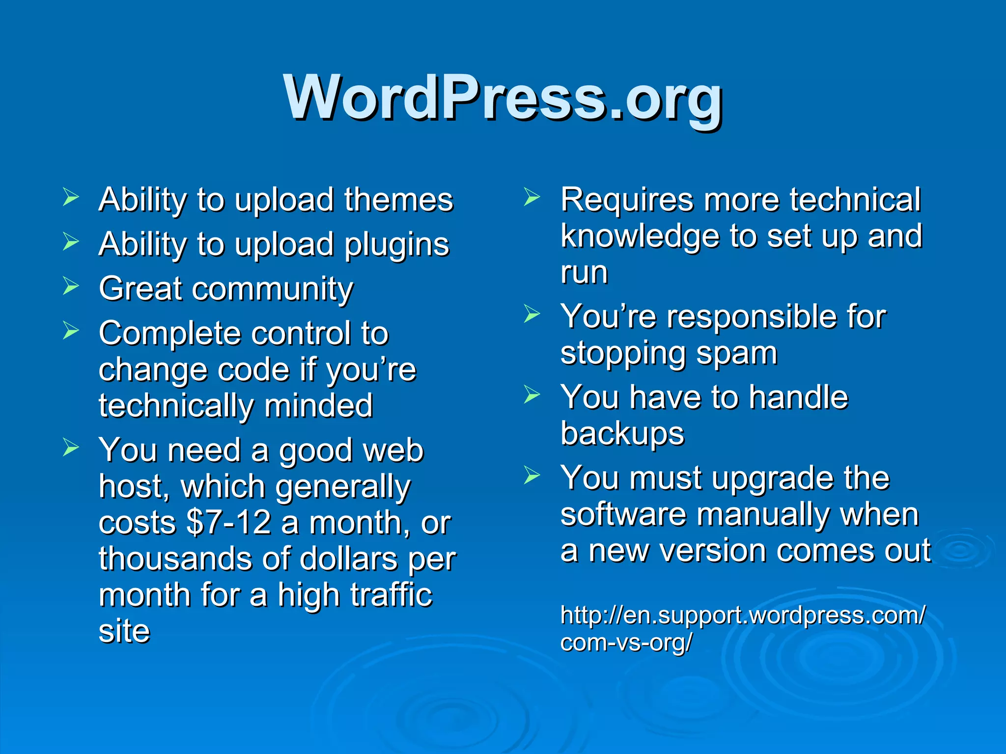 WordPress.org Ability to upload themes Ability to upload plugins Great community Complete control to change code if you’re technically minded You need a good web host, which generally costs $7-12 a month, or thousands of dollars per month for a high traffic site Requires more technical knowledge to set up and run You’re responsible for stopping spam You have to handle backups You must upgrade the software manually when a new version comes out http://en.support.wordpress.com/ com-vs-org/ 