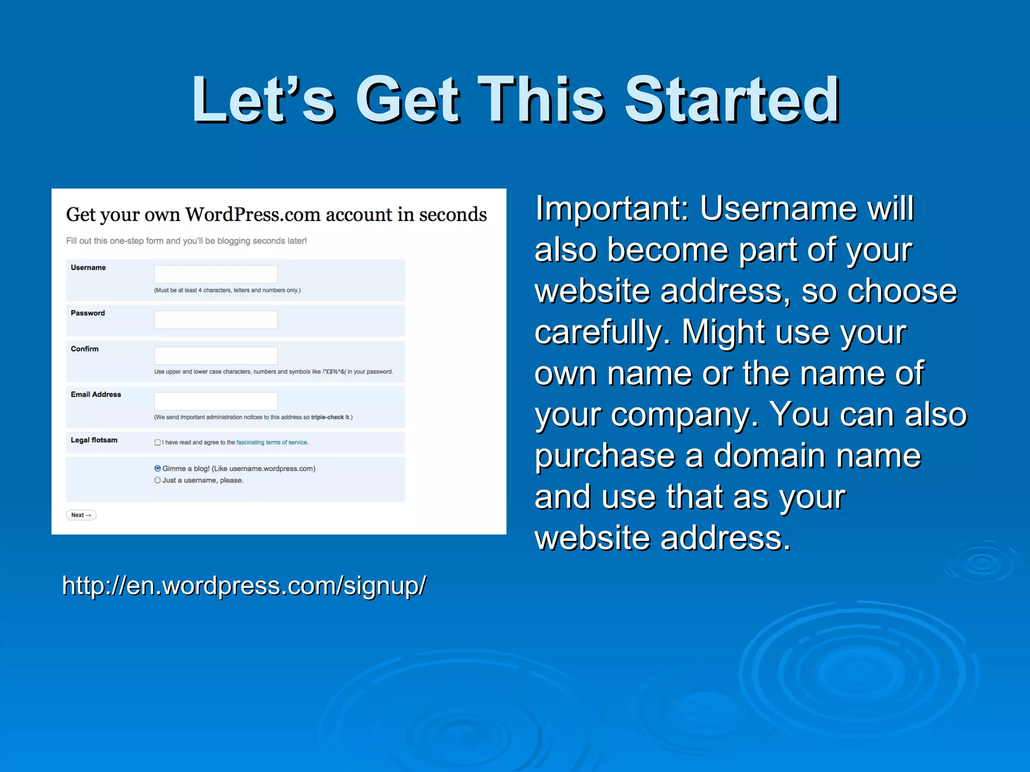 Let’s Get This Started Important: Username will also become part of your website address, so choose carefully. Might use your own name or the name of your company. You can also purchase a domain name and use that as your website address. http://en.wordpress.com/signup/ 