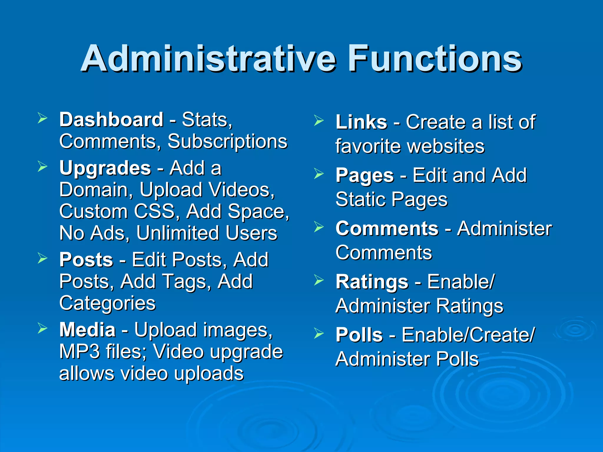 Administrative Functions Dashboard  - Stats, Comments, Subscriptions Upgrades  - Add a Domain, Upload Videos, Custom CSS, Add Space, No Ads, Unlimited Users Posts  - Edit Posts, Add Posts, Add Tags, Add Categories Media  - Upload images, MP3 files; Video upgrade allows video uploads Links  - Create a list of favorite websites Pages  - Edit and Add Static Pages Comments  - Administer Comments Ratings  - Enable/ Administer Ratings Polls  - Enable/Create/ Administer Polls 