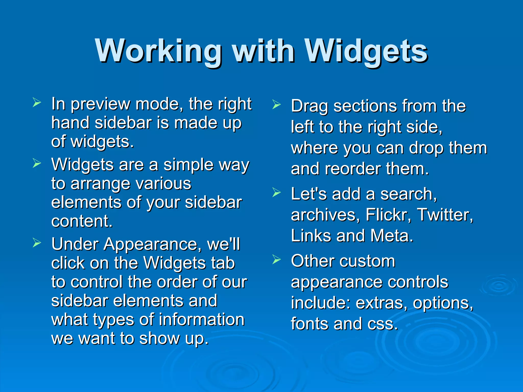 Working with Widgets In preview mode, the right hand sidebar is made up of widgets.  Widgets are a simple way to arrange various elements of your sidebar content.  Under Appearance, we'll click on the Widgets tab to control the order of our sidebar elements and what types of information we want to show up.  Drag sections from the left to the right side, where you can drop them and reorder them. Let's add a search, archives, Flickr, Twitter, Links and Meta. Other custom appearance controls include: extras, options, fonts and css. 