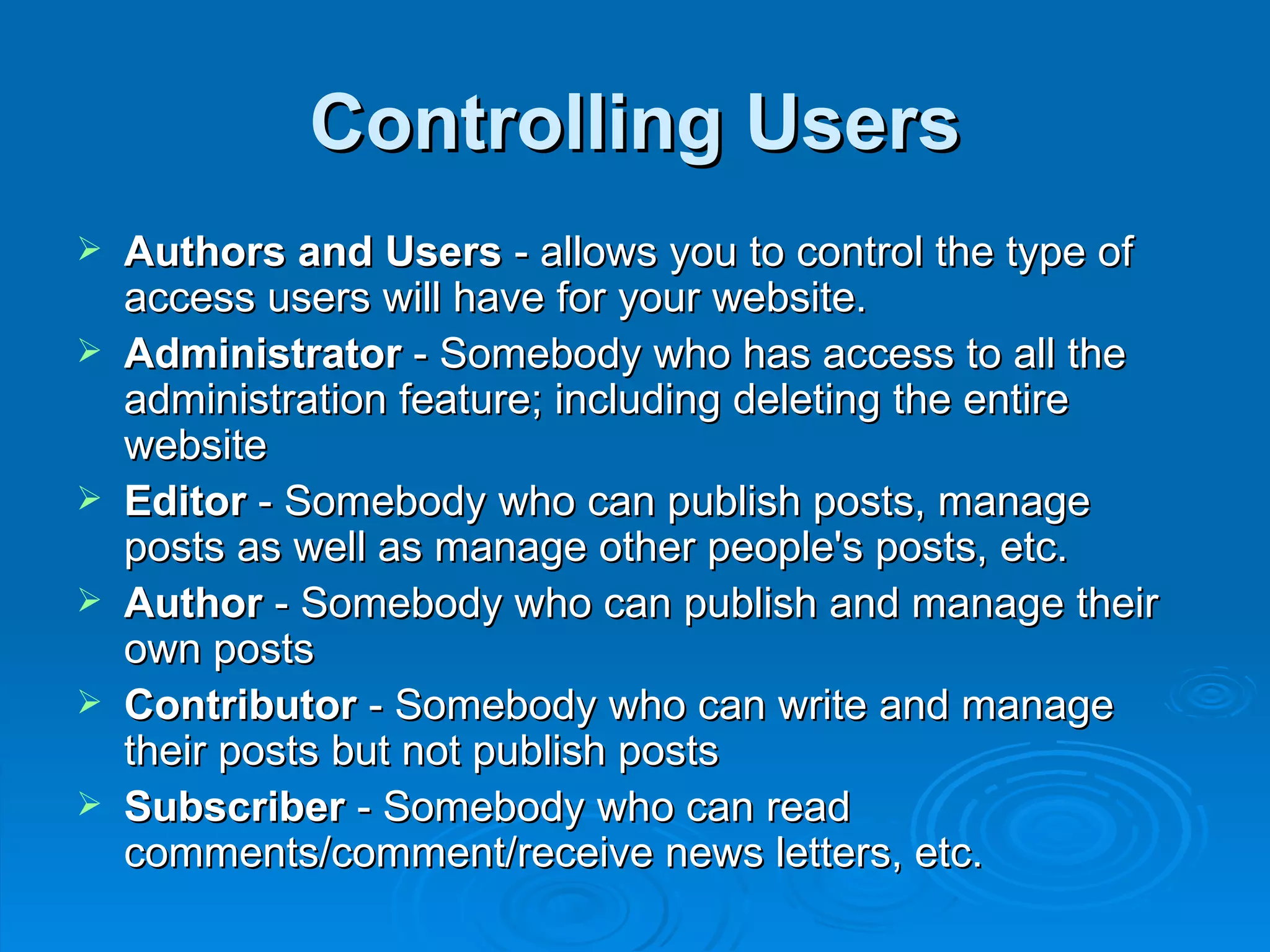 Controlling Users Authors and Users  - allows you to control the type of access users will have for your website. Administrator  - Somebody who has access to all the administration feature; including deleting the entire website Editor  - Somebody who can publish posts, manage posts as well as manage other people's posts, etc. Author  - Somebody who can publish and manage their own posts Contributor  - Somebody who can write and manage their posts but not publish posts Subscriber  - Somebody who can read comments/comment/receive news letters, etc.  