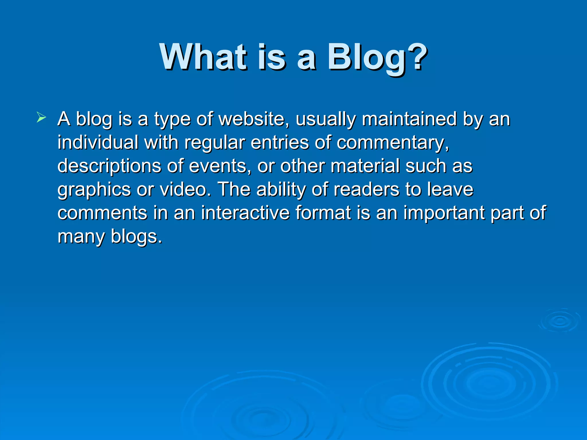 What is a Blog? A blog is a type of website, usually maintained by an individual with regular entries of commentary, descriptions of events, or other material such as graphics or video. The ability of readers to leave comments in an interactive format is an important part of many blogs. 