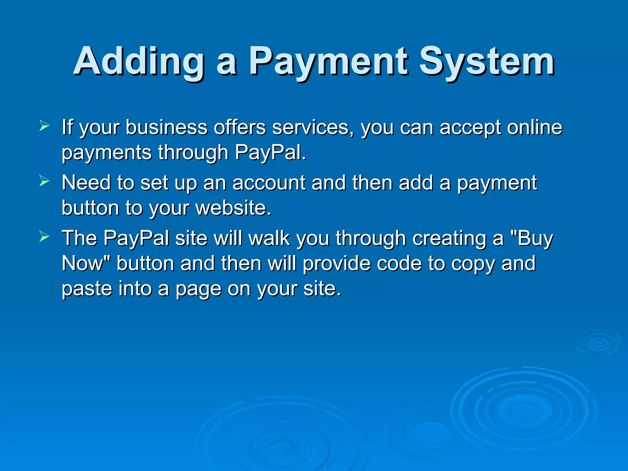 Adding a Payment System If your business offers services, you can accept online payments through PayPal.  Need to set up an account and then add a payment button to your website.  The PayPal site will walk you through creating a &quot;Buy Now&quot; button and then will provide code to copy and paste into a page on your site. 