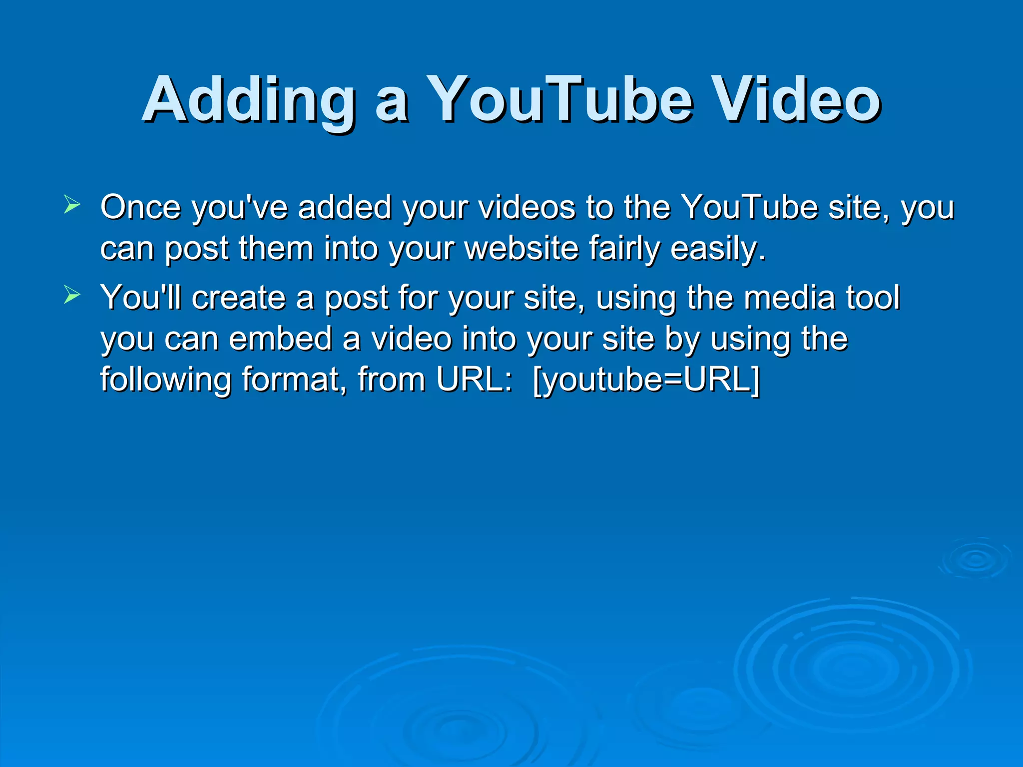 Adding a YouTube Video Once you've added your videos to the YouTube site, you can post them into your website fairly easily.  You'll create a post for your site, using the media tool you can embed a video into your site by using the following format, from URL:  [youtube=URL] 