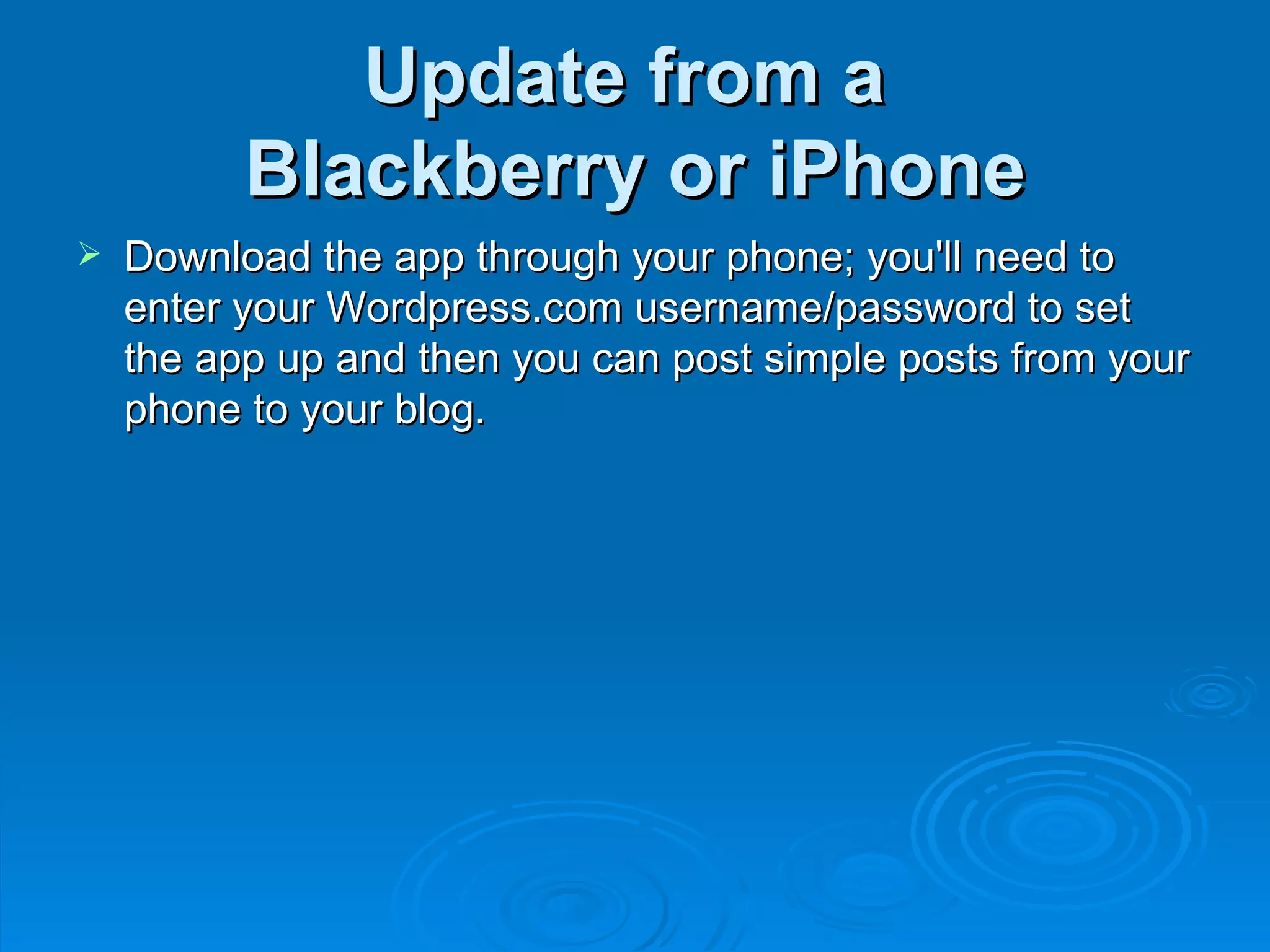 Update from a  Blackberry or iPhone Download the app through your phone; you'll need to enter your Wordpress.com username/password to set the app up and then you can post simple posts from your phone to your blog. 
