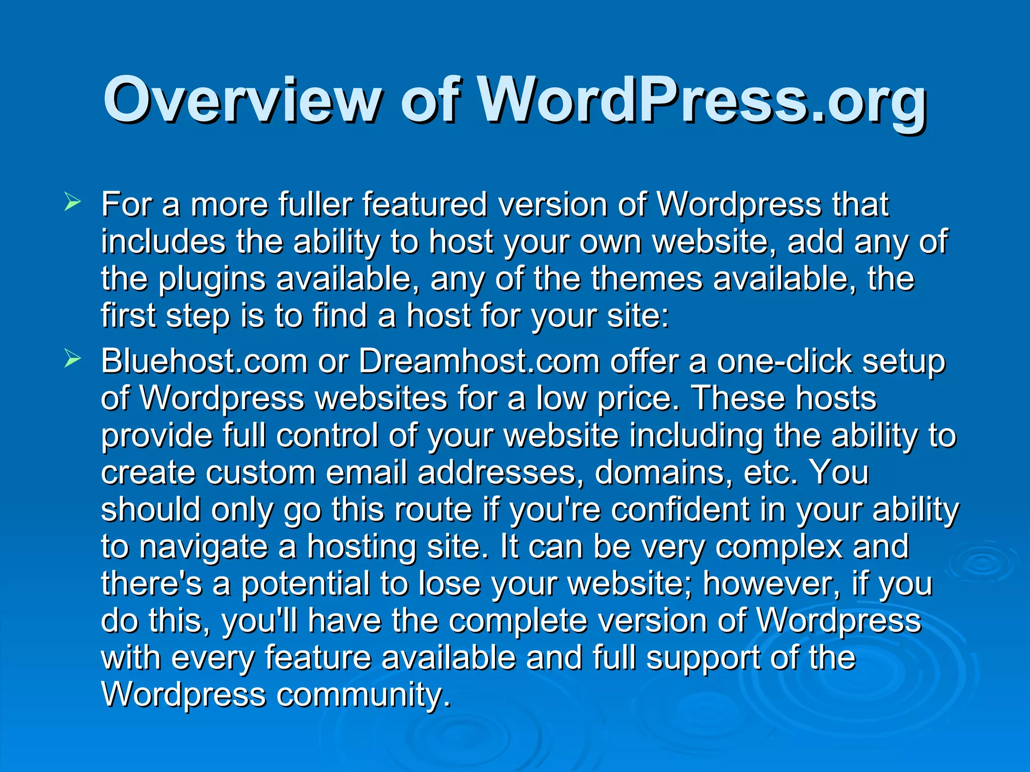 Overview of WordPress.org For a more fuller featured version of Wordpress that includes the ability to host your own website, add any of the plugins available, any of the themes available, the first step is to find a host for your site: Bluehost.com or Dreamhost.com offer a one-click setup of Wordpress websites for a low price. These hosts provide full control of your website including the ability to create custom email addresses, domains, etc. You should only go this route if you're confident in your ability to navigate a hosting site. It can be very complex and there's a potential to lose your website; however, if you do this, you'll have the complete version of Wordpress with every feature available and full support of the Wordpress community. 
