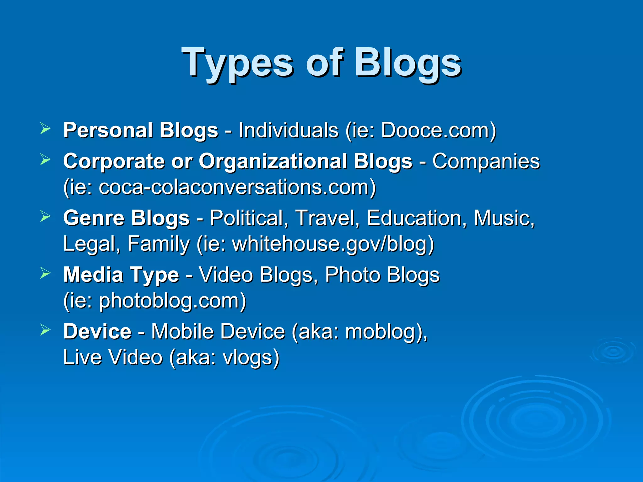 Types of Blogs Personal Blogs  - Individuals (ie: Dooce.com) Corporate or Organizational Blogs  - Companies  (ie: coca-colaconversations.com) Genre Blogs  - Political, Travel, Education, Music,  Legal, Family (ie: whitehouse.gov/blog) Media Type  - Video Blogs, Photo Blogs  (ie: photoblog.com) Device  - Mobile Device (aka: moblog),  Live Video (aka: vlogs) 