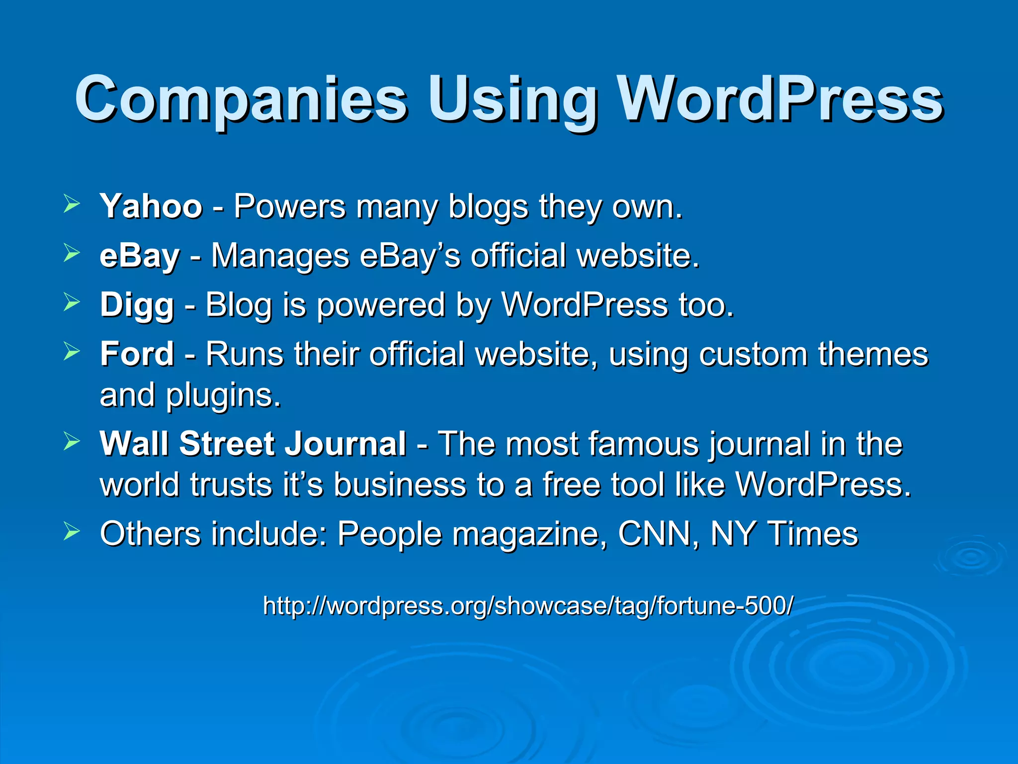 Companies Using WordPress Yahoo  - Powers many blogs they own. eBay  - Manages eBay’s official website. Digg  - Blog is powered by WordPress too. Ford  - Runs their official website, using custom themes and plugins. Wall Street Journal  - The most famous journal in the world trusts it’s business to a free tool like WordPress. Others include: People magazine, CNN, NY Times http://wordpress.org/showcase/tag/fortune-500/ 