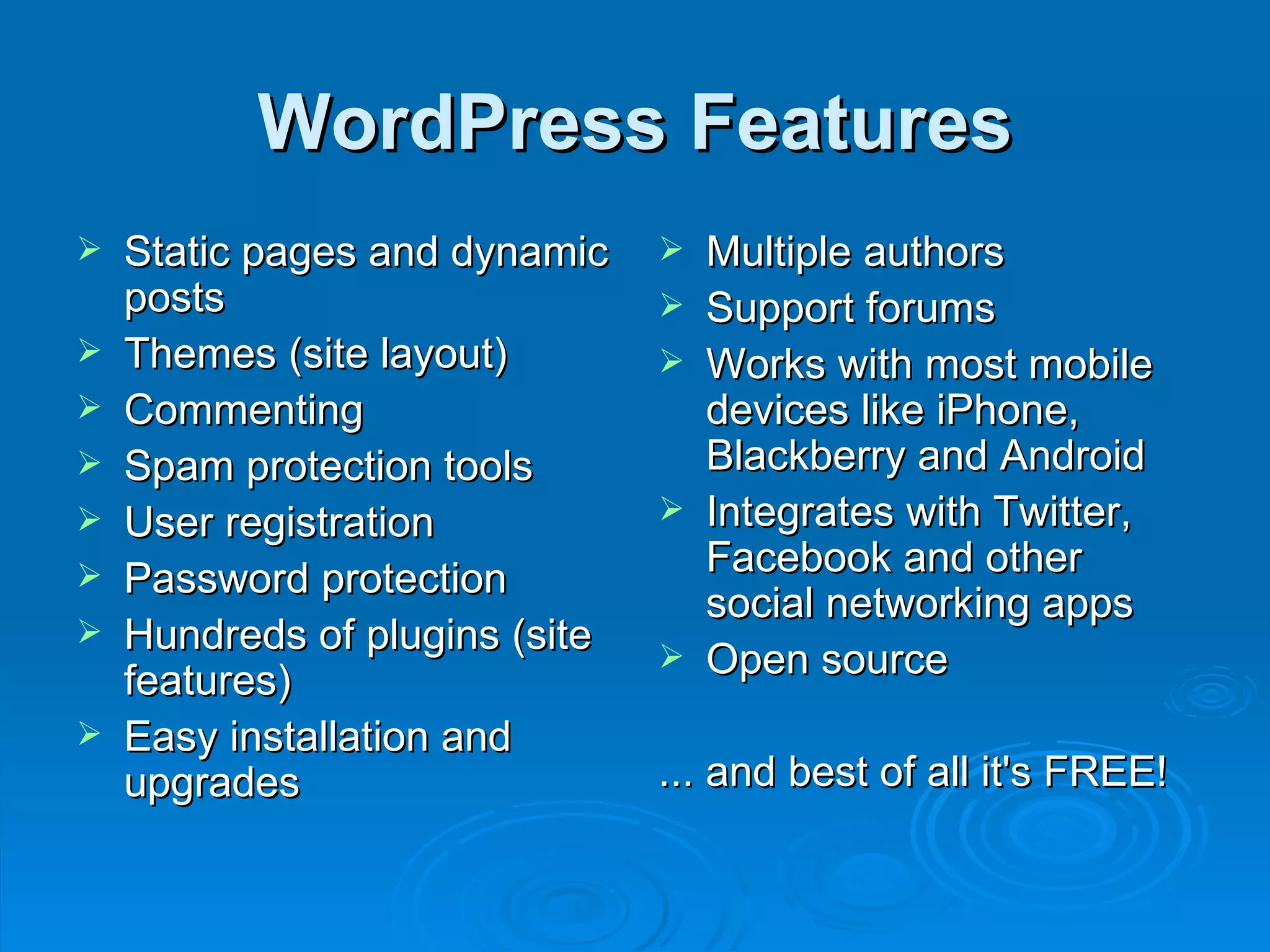 WordPress Features Static pages and dynamic posts Themes (site layout) Commenting Spam protection tools User registration Password protection Hundreds of plugins (site features) Easy installation and upgrades Multiple authors  Support forums Works with most mobile devices like iPhone, Blackberry and Android Integrates with Twitter, Facebook and other social networking apps Open source ... and best of all it's FREE! 
