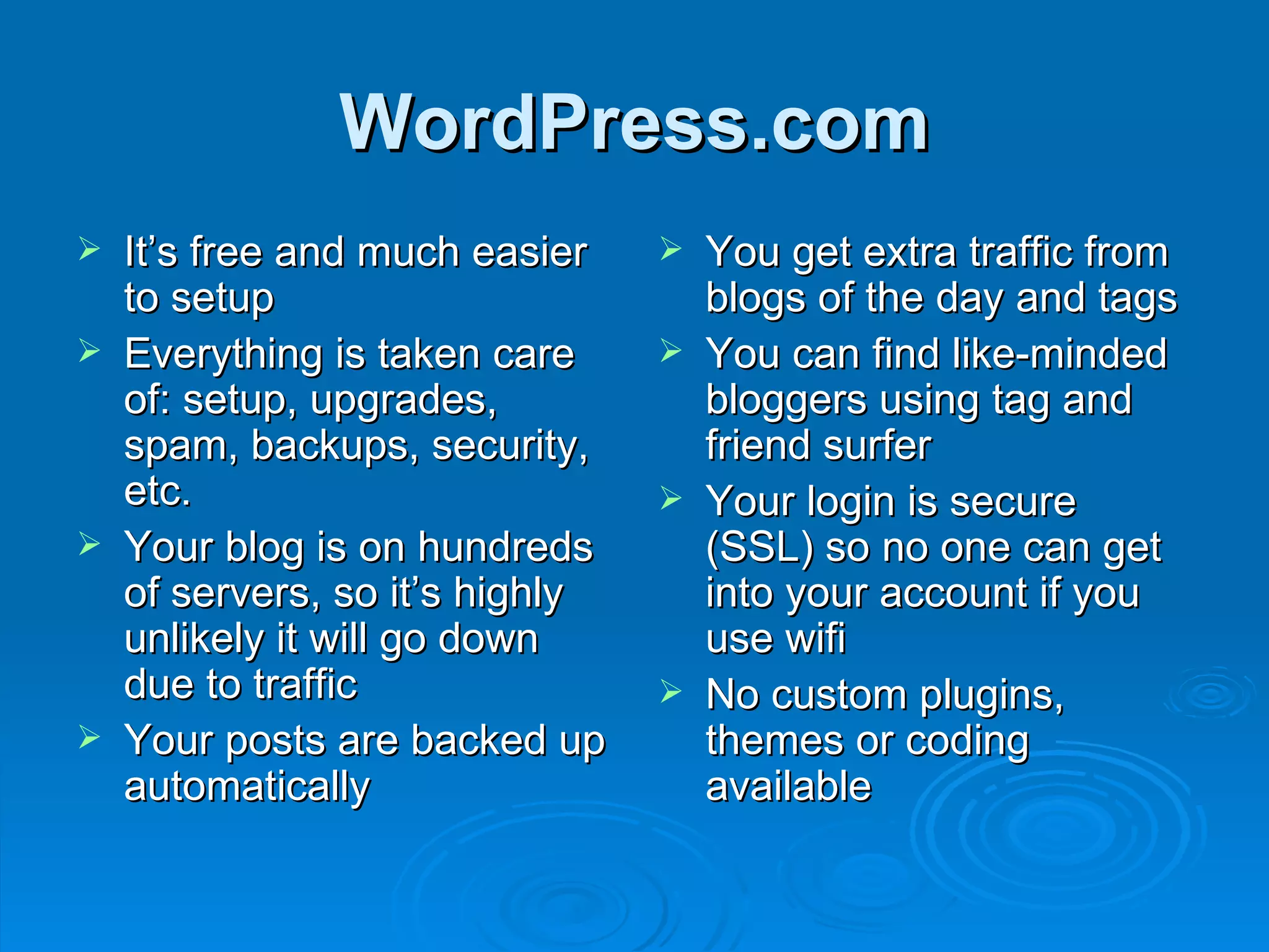 WordPress.com It’s free and much easier to setup Everything is taken care of: setup, upgrades, spam, backups, security, etc. Your blog is on hundreds of servers, so it’s highly unlikely it will go down due to traffic Your posts are backed up automatically You get extra traffic from blogs of the day and tags You can find like-minded bloggers using tag and friend surfer Your login is secure (SSL) so no one can get into your account if you use wifi No custom plugins, themes or coding available 