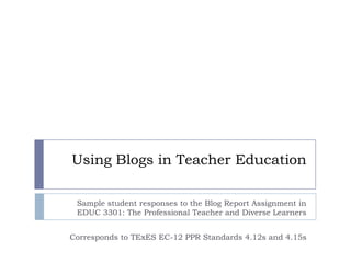 Using Blogs in Teacher Education Sample student responses to the Blog Report Assignment in EDUC 3301: The Professional Teacher and Diverse Learners Corresponds to TExES EC-12 PPR Standards 4.12s and 4.15s  