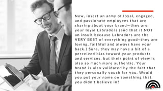 EMPLOYEE BRAND AMBASSADORS ARE THE LOYAL LABRADORS FOR SUCCESSFUL COMPANIES—GIVING YOUR BRAND AN AUTHENTIC VOICE THROUGH THE PEOPLE THAT KNOW IT BEST.