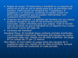 Reglas de Juego: El balonmano o handball es un deporte de pelota en el que se usa la pelota para que se enfrenten dos equipos. Cada equipo se compone de 7 jugadores ( 6 jugadores y un arquero), pudiendo el equipo contar con otros siete jugadores que se pueden intercambiar con cualquiera de sus compañeros.  Orígenes del handball: La agilidad del hombre con sus manos pudieron ayudarle ya que en las primeras civilizaciones conocidas, solían utilizarlas para sus juegos. Todo el mundo está de acuerdo en que el handball es un deporte muy nuevo del primer cuarto del siglo XX.  Variantes del Handball Handball Playa: El handball playa contiene grandes similitudes con el handball tradicional. Participan dos equipos de cuatro jugadores cada uno, siendo uno de ellos el portero. Se juega en un campo de 27 por 12 metros  Mini-Balón: El mini-balón se juega entre dos equipos de 5 jugadores cada uno, siendo uno de ellos el portero, aunque el portero debe ser sustituido en cada periodo.  