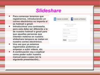 Slideshare








Para comenzar tenemos que
registrarnos, introduciendo un
correo electrónico no importa si
es hotmail o gmail.
Introducimos una contraseña,
pero esta debe ser diferente a la
de nuestro hotmail o gmail para
que aquellas personas que
intenten meterse en nuestro
slideshare tampoco se metan en
nuestro correo electrónico.
Una vez que ya estamos
registrados podemos ya
empezar a subir vídeos, etc.
A continuación voy a explicar
como poder subir nuestro
manual paso a paso (en la
siguiente presentación)...

 