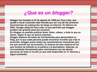 ¿Que es un blogger?
blogger fue lanzado el 23 de agosto de 1999 por Pyra Labs, que
ayudó a hacer conocido este formato por ser una de las primeras
herramientas de publicación de blogs en Internet. En febrero de
2003, Google adquirió Pyra Labs, lo que permitió que blogger
pudiera ser gratuito para los usuarios.
En blogger es posible publicar texto, fotos, vídeos, y todo lo que se
desee, según lo que se quiera expresar.
blogger dispone de todas las herramientas para personalizar el
blog, por lo que cada persona puede encontrar el estilo que más le
acomode. blogger posee todas las características necesarias para
los que quieran ser escuchados. El alcance de este sistema es tal,
que incluso ha influido en la política y el periodismo. Además, es
una excelente herramienta para comunicarse con las demás
personas de todo el mundo ya que está disponible en 41 idiomas y
sigue creciendo.

 