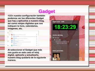Gadget
5.En nuestra configuración también
podemos ver los diferentes Gadget
que hay y aplicarlos a nuestro blog,
así como relojes digitales que nos
indiquen la hora, calendarios,
imágenes, etc.
●

●

●

●

●

Al seleccionar el Gadget que más
nos gusta en este caso el reloj
digital, aplicarlo y actualizarlo,
nuestro blog quedaría de la siguiente
manera.

 