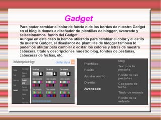 Gadget
Para poder cambiar el color de fondo o de los bordes de nuestro Gadget
en el blog le damos a diseñador de plantillas de blogger, avanzado y
seleccionamos fondo del Gadget .
Aunque en este caso lo hemos utilizado para cambiar el color y el estilo
de nuestro Gadget, el diseñador de plantillas de blogger también lo
podemos utilizar para cambiar o editar los colores y letras de nuestra
cabecera, titulo y descripciones nuestro blog, fondos de pestañas,
cabeceras de fechas, etc.

 