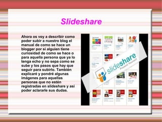 Slideshare
Ahora os voy a describir como
poder subir a nuestro blog el
manual de como se hace un
blogger por si alguien tiene
curiosidad de como se hace o
para aquella persona que ya lo
tenga echo y no sepa como se
sube y los pasos que hay que
seguir para subirlo. También
explicaré y pondré algunas
imágenes para aquellas
personas que no estén
registradas en slideshare y así
poder aclararle sus dudas.

 