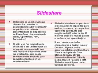 Slideshare




Slideshare es un sitio web que
ofrece a los usuarios la
posibilidad de subir y compartir
en público o en privado
presentaciones de diapositivas
en PowerPoint, documentos de
World, OpenOffice, PDF,
Portafolios.1
El sitio web fue originalmente
destinado a ser utilizado por las
empresas para compartir con
más facilidad diapositivas entre
los empleados, pero desde
entonces se ha ampliado para
convertirse también en un
entretenimiento.



Slideshare también proporciona
a los usuarios la capacidad para
evaluar, comentar, y compartir el
contenido subido. Ha sido
elegido en 2010 entre de los 10
mejores sitios del mundo para la
enseñanza y el aprendizaje en
línea. como principales
competidores a Scribd, Issuu y
Docstoc. Algunos de los
usuarios notables de SlideShare
Tiene e incluyen a la Casa
Blanca, la NASA, el Foro
Económico Mundial, O'Reilly
Media, Hewlett Packard e IBM.
Slideshare es útil para hacer
trabajos escolares.

 