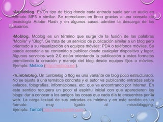 •Audioblog. Es un tipo de blog donde cada entrada suele ser un audio en
formato MP3 o similar. Se reproducen en línea gracias a una consola de
tecnología Adobe Flash y en algunos casos admiten la descarga de los
usuarios.
•Moblog. Moblog es un término que surge de la fusión de las palabras
"Mobile" y "Blog". Se trata de un servicio de publicación similar a un blog pero
orientado a su visualización en equipos móviles: PDA o teléfonos móviles. Se
puede acceder a su contenido y publicar desde cualquier dispositivo y lugar.
Algunos servicios web 2.0 están orientando la publicación a estos formatos
permitiendo la creación y manejo del blog desde equipos fijos o móviles.
Ejemplo: Moblob (http://moblog.net).
•Tumbleblog. Un tumblelog o tlog es una variante de blog poco estructurado.
No se ajusta a una temática concreta y el autor va publicando entradas sobre
enlaces, fotografías, informaciones, etc. que va encontrando por Internet. En
este sentido recupera un poco el espíritu inicial con que aparecieron los
blogs: dar a conocer a los amigos las cosas que cada día te encuentras por la
web. La carga textual de sus entradas es mínima y en este sentido es un
formato muy ligado al microblogging.
Ejemplo: Tumblr(http://www.tumblr.com/).
 