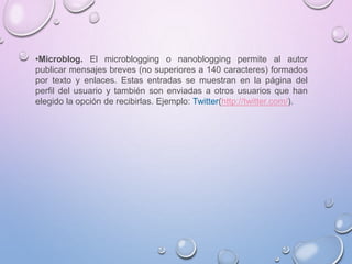 •Microblog. El microblogging o nanoblogging permite al autor
publicar mensajes breves (no superiores a 140 caracteres) formados
por texto y enlaces. Estas entradas se muestran en la página del
perfil del usuario y también son enviadas a otros usuarios que han
elegido la opción de recibirlas. Ejemplo: Twitter(http://twitter.com/).
 