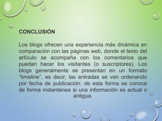 CONCLUSIÓN
Los blogs ofrecen una experiencia más dinámica en
comparación con las páginas web, donde el texto del
artículo se acompaña con los comentarios que
puedan hacer los visitantes (o suscriptores). Los
blogs generalmente se presentan en un formato
“timeline”, es decir, las entradas se van ordenando
por fecha de publicación: de esta forma se conoce
de forma instantánea si una información es actual o
antigua.
 
