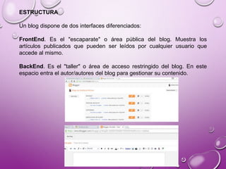 ESTRUCTURA
Un blog dispone de dos interfaces diferenciados:
FrontEnd. Es el "escaparate" o área pública del blog. Muestra los
artículos publicados que pueden ser leídos por cualquier usuario que
accede al mismo.
BackEnd. Es el "taller" o área de acceso restringido del blog. En este
espacio entra el autor/autores del blog para gestionar su contenido.
 