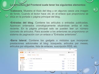 La estructura del Frontend suele tener los siguientes elementos:
•Cabecera. Muestra el título del blog y en algunos casos una imagen
de fondo. Cuando el lector hace clic en el enlace que proporciona se
sitúa en la portada o página principal del blog.
•Entradas del blog. Contiene los artículos o entradas publicadas.
Aparecen ordenados cronológicamente situándose arriba el más
reciente. En la página principal solo se pueden leer un número
concreto de artículos. Para acceder a los anteriores se proporciona un
sistema de paginación con un enlace a "Entradas anteriores".
•Barra lateral. Contiene los gadgets o módulos que incorporan
prestaciones adicionales al blog: búsqueda, artículos por meses,
artículos por etiquetas, lista de enlaces, suscripción RSS, etc.
 