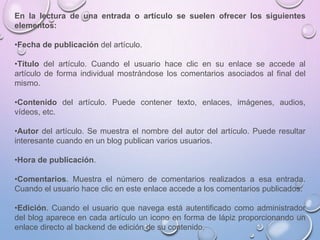 En la lectura de una entrada o artículo se suelen ofrecer los siguientes
elementos:
•Fecha de publicación del artículo.
•Título del artículo. Cuando el usuario hace clic en su enlace se accede al
artículo de forma individual mostrándose los comentarios asociados al final del
mismo.
•Contenido del artículo. Puede contener texto, enlaces, imágenes, audios,
vídeos, etc.
•Autor del artículo. Se muestra el nombre del autor del artículo. Puede resultar
interesante cuando en un blog publican varios usuarios.
•Hora de publicación.
•Comentarios. Muestra el número de comentarios realizados a esa entrada.
Cuando el usuario hace clic en este enlace accede a los comentarios publicados.
•Edición. Cuando el usuario que navega está autentificado como administrador
del blog aparece en cada artículo un icono en forma de lápiz proporcionando un
enlace directo al backend de edición de su contenido.
 