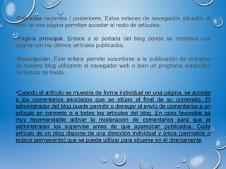 •Entradas recientes / posteriores. Estos enlaces de navegación situados al
final de una página permiten acceder al resto de artículos.
•Página principal. Enlace a la portada del blog donde se mostrará una
página con los últimos artículos publicados.
•Suscripción. Este enlace permite suscribirse a la publicación de entradas
de nuestro blog utilizando el navegador web o bien un programa específico
de lectura de feeds.
•Cuando el artículo se muestra de forma individual en una página, se accede
a los comentarios asociados que se sitúan al final de su contenido. El
administrador del blog puede permitir o denegar el envío de comentarios a un
artículo en concreto o a todos los artículos del blog. En caso favorable es
muy recomendable activar la moderación de comentarios para que el
administrador los supervise antes de que aparezcan publicados. Cada
artículo de un blog dispone de una dirección individual y única (permalink o
enlace permanente) que se puede utilizar para situarse en él directamente
 