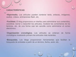 CARACTERÍSTICAS
•Hipermedia. Los artículos pueden contener texto, enlaces, imágenes,
audios, vídeos, animaciones flash, etc.
•Facilidad. El blog proporciona un interfaz para administrar sus contenidos,
coordinar, borrar o reescribir los artículos, moderar los comentarios de los
lectores, etc. de una forma casi tan sencilla como administrar el correo
electrónico.
•Organización cronológica. Los artículos se ordenan de forma
cronológica mostrando primero los artículos más recientes.
•Búsquedas. Los blogs proporcionan herramientas que facilitan la
búsqueda de entradas a partir de un término, fecha, autor, etc.
 