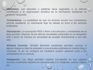 •Metadatos. Las etiquetas o palabras clave asignadas a un artículo
contribuyen a la organización temática de la información facilitando su
posterior búsqueda.
•Comentarios. La posibilidad de que los lectores envíen sus comentarios
permite establecer un interesante flujo de debate en torno a los artículos
publicados.
•Suscripción. La suscripción RSS o Atom a los artículos y comentarios de un
blog permiten disponer de las últimas novedades publicadas en el navegador
web o lector de noticias sin necesidad de acceder directamente a ese sitio
web.
•Enlaces inversos. También llamados trackbacks permiten conocer si
alguien desde su blog ha enlazado a una entrada publicada en nuestro blog o
viceversa. Si así se configura los trackback pueden aparecer junto a los
comentarios de un artículo.
•Integración. Los blogs permiten mostrar incrustados en sus páginas
recursos multimedia alojados en servicios web 2.0: imágenes, audios, vídeos,
etc.
 