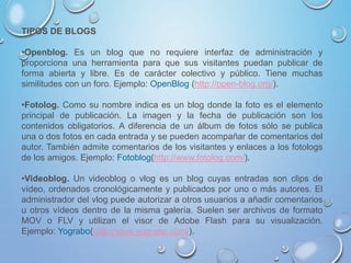 TIPOS DE BLOGS
•Openblog. Es un blog que no requiere interfaz de administración y
proporciona una herramienta para que sus visitantes puedan publicar de
forma abierta y libre. Es de carácter colectivo y público. Tiene muchas
similitudes con un foro. Ejemplo: OpenBlog (http://open-blog.org/).
•Fotolog. Como su nombre indica es un blog donde la foto es el elemento
principal de publicación. La imagen y la fecha de publicación son los
contenidos obligatorios. A diferencia de un álbum de fotos sólo se publica
una o dos fotos en cada entrada y se pueden acompañar de comentarios del
autor. También admite comentarios de los visitantes y enlaces a los fotologs
de los amigos. Ejemplo: Fotoblog(http://www.fotolog.com/).
•Videoblog. Un videoblog o vlog es un blog cuyas entradas son clips de
vídeo, ordenados cronológicamente y publicados por uno o más autores. El
administrador del vlog puede autorizar a otros usuarios a añadir comentarios
u otros vídeos dentro de la misma galería. Suelen ser archivos de formato
MOV o FLV y utilizan el visor de Adobe Flash para su visualización.
Ejemplo: Yograbo(http://www.yograbo.com/).
 