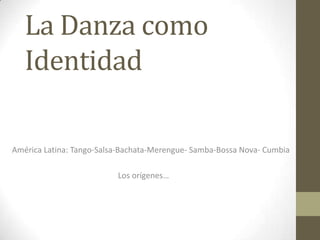 La Danza como
   Identidad

América Latina: Tango-Salsa-Bachata-Merengue- Samba-Bossa Nova- Cumbia

                          Los orígenes…
 