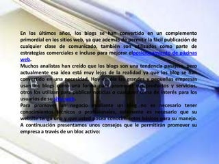 En los últimos años, los blogs se han convertido en un complemento
primordial en los sitios web, ya que además de permitir la fácil publicación de
cualquier clase de comunicado, también son utilizados como parte de
estrategias comerciales e incluso para mejorar elposicionamiento de páginas
web.
Muchos analistas han creído que los blogs son una tendencia pasajera, pero
actualmente esa idea está muy lejos de la realidad ya que los blog se han
convertido en una necesidad. Hoy en día las grandes y pequeñas empresas
usan los blogs como una forma para promover sus productos y servicios,
otros los utilizan para publicar noticias o cualquier tema de interés para los
usuarios de su sitio web.
Para promover un negocio mediante un blog no es necesario tener
conocimientos técnicos o profesionales, solamente es necesario que su
website tenga uno y que usted posea conocimientos básicos para su manejo.
A continuación presentamos unos consejos que le permitirán promover su
empresa a través de un bloc activo:

 