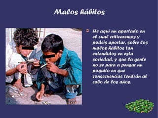 Malos hábitos

        ➲   He aquí un apartado en
            el cual criticaremos y
            podeis aportar, sobre los
            malos hábitos tan
            extendidos en esta
            sociedad, y que la gente
            no se para a pensar un
            poquito en que
            consecuencias tendrán al
            cabo de los años.
 