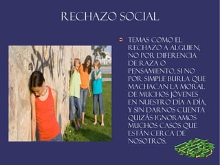 Rechazo social
        ➲   Temas como el
            rechazo a alguien,
            no por diferencia
            de raza o
            pensamiento, si no
            por simple burla que
            machacan la moral
            de muchos jóvenes
            en nuestro día a día,
            y sin darnos cuenta
            quizás ignoramos
            muchos casos que
            están cerca de
            nosotros.
 