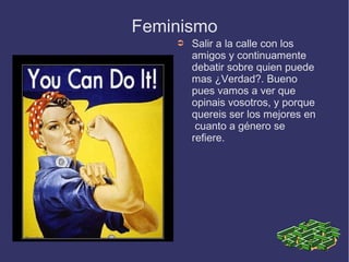 Feminismo
    ➲   Salir a la calle con los
        amigos y continuamente
        debatir sobre quien puede
        mas ¿Verdad?. Bueno
        pues vamos a ver que
        opinais vosotros, y porque
        quereis ser los mejores en
         cuanto a género se
        refiere.
 