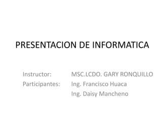 PRESENTACION DE INFORMATICA Instructor: 		MSC.LCDO. GARY RONQUILLO Participantes:  	Ing. Francisco Huaca 			Ing. Daisy Mancheno 