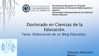 Tema: Elaboración de un Blog Educativo
Doctorado en Ciencias de la
Educación.
Secretaría de Educación en el Estado
Subsecretaría de Educación Media Superior y
Superior
Universidad Contemporánea de las Américas.
Plantel Zitácuaro.
Zitácuaro, Michoacán.
 