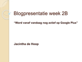 Blogpresentatie week 2B 
“Word vanaf vandaag nog actief op Google Plus” 
Jacintha de Hoop 
 