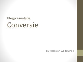 Blogpresentatie 
Conversie 
By Mark van Wolfswinkel 
 